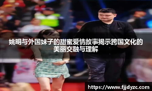 姚明与外国妹子的甜蜜爱情故事揭示跨国文化的美丽交融与理解