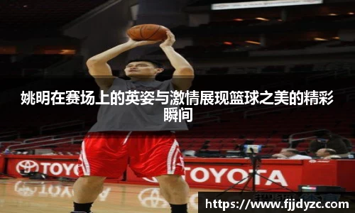 姚明在赛场上的英姿与激情展现篮球之美的精彩瞬间