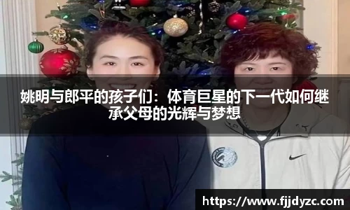 姚明与郎平的孩子们：体育巨星的下一代如何继承父母的光辉与梦想