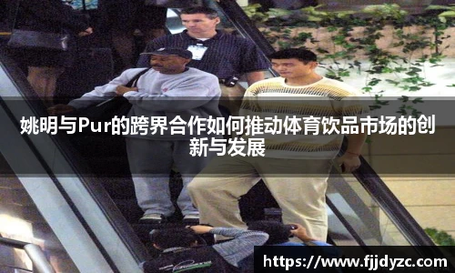 姚明与Pur的跨界合作如何推动体育饮品市场的创新与发展