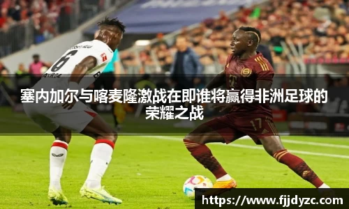 塞内加尔与喀麦隆激战在即谁将赢得非洲足球的荣耀之战